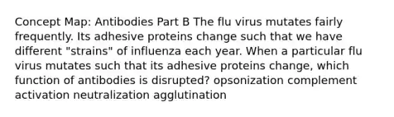 Concept Map: Antibodies Part B The flu virus mutates fairly frequently. Its adhesive proteins change such that we have different "strains" of influenza each year. When a particular flu virus mutates such that its adhesive proteins change, which function of antibodies is disrupted? opsonization complement activation neutralization agglutination