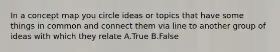 In a concept map you circle ideas or topics that have some things in common and connect them via line to another group of ideas with which they relate A.True B.False