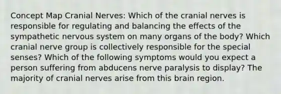 Concept Map Cranial Nerves: Which of the cranial nerves is responsible for regulating and balancing the effects of the sympathetic nervous system on many organs of the body? Which cranial nerve group is collectively responsible for the special senses? Which of the following symptoms would you expect a person suffering from abducens nerve paralysis to display? The majority of cranial nerves arise from this brain region.