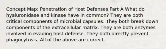 Concept Map: Penetration of Host Defenses Part A What do hyaluronidase and kinase have in common? They are both critical components of microbial capsules. They both break down components of the extracellular matrix. They are both enzymes involved in evading host defense. They both directly prevent phagocytosis. All of the above are correct.