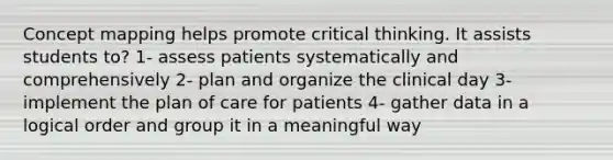 Concept mapping helps promote critical thinking. It assists students to? 1- assess patients systematically and comprehensively 2- plan and organize the clinical day 3- implement the plan of care for patients 4- gather data in a logical order and group it in a meaningful way