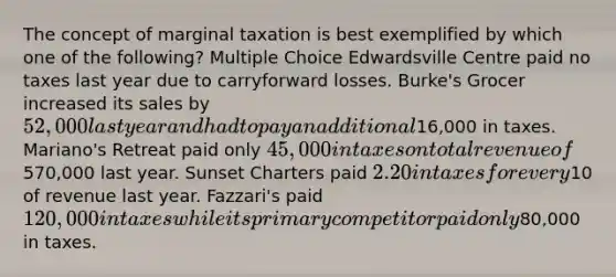 The concept of marginal taxation is best exemplified by which one of the following? Multiple Choice Edwardsville Centre paid no taxes last year due to carryforward losses. Burke's Grocer increased its sales by 52,000 last year and had to pay an additional16,000 in taxes. Mariano's Retreat paid only 45,000 in taxes on total revenue of570,000 last year. Sunset Charters paid 2.20 in taxes for every10 of revenue last year. Fazzari's paid 120,000 in taxes while its primary competitor paid only80,000 in taxes.