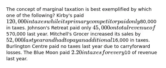 The concept of marginal taxation is best exemplified by which one of the following? Kirby's paid 120,000 in taxes while its primary competitor paid only80,000 in taxes. Johnson's Retreat paid only 45,000 on total revenue of570,000 last year. Mitchell's Grocer increased its sales by 52,000 last year and had to pay an additional16,000 in taxes. Burlington Centre paid no taxes last year due to carryforward losses. The Blue Moon paid 2.20 in taxes for every10 of revenue last year.