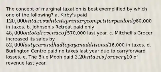 The concept of marginal taxation is best exemplified by which one of the following? a. Kirby's paid 120,000 in taxes while its primary competitor paid only80,000 in taxes. b. Johnson's Retreat paid only 45,000 on total revenue of570,000 last year. c. Mitchell's Grocer increased its sales by 52,000 last year and had to pay an additional16,000 in taxes. d. Burlington Centre paid no taxes last year due to carryforward losses. e. The Blue Moon paid 2.20 in taxes for every10 of revenue last year.