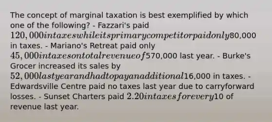 The concept of marginal taxation is best exemplified by which one of the following? - Fazzari's paid 120,000 in taxes while its primary competitor paid only80,000 in taxes. - Mariano's Retreat paid only 45,000 in taxes on total revenue of570,000 last year. - Burke's Grocer increased its sales by 52,000 last year and had to pay an additional16,000 in taxes. - Edwardsville Centre paid no taxes last year due to carryforward losses. - Sunset Charters paid 2.20 in taxes for every10 of revenue last year.