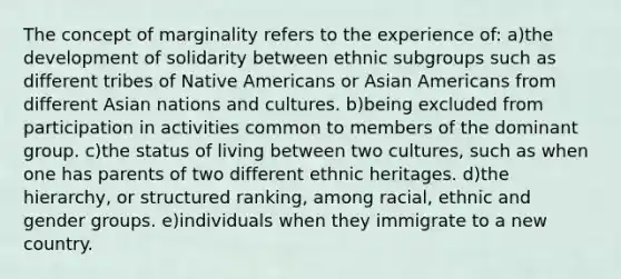 The concept of marginality refers to the experience of: a)the development of solidarity between ethnic subgroups such as different tribes of Native Americans or Asian Americans from different Asian nations and cultures. b)being excluded from participation in activities common to members of the dominant group. c)the status of living between two cultures, such as when one has parents of two different ethnic heritages. d)the hierarchy, or structured ranking, among racial, ethnic and gender groups. e)individuals when they immigrate to a new country.