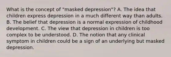 What is the concept of "masked depression"? A. The idea that children express depression in a much different way than adults. B. The belief that depression is a normal expression of childhood development. C. The view that depression in children is too complex to be understood. D. The notion that any clinical symptom in children could be a sign of an underlying but masked depression.