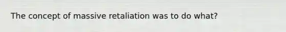 The concept of massive retaliation was to do what?