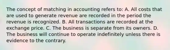 The concept of matching in accounting refers to: A. All costs that are used to generate revenue are recorded in the period the revenue is recognized. B. All transactions are recorded at the exchange price. C. The business is separate from its owners. D. The business will continue to operate indefinitely unless there is evidence to the contrary.