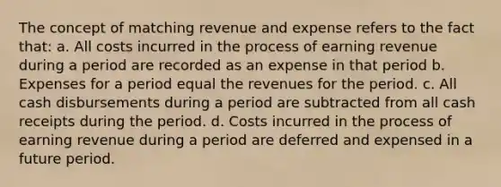 The concept of matching revenue and expense refers to the fact that: a. All costs incurred in the process of earning revenue during a period are recorded as an expense in that period b. Expenses for a period equal the revenues for the period. c. All cash disbursements during a period are subtracted from all cash receipts during the period. d. Costs incurred in the process of earning revenue during a period are deferred and expensed in a future period.