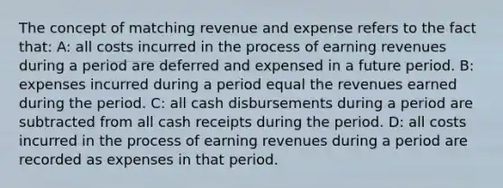 The concept of matching revenue and expense refers to the fact that: A: all costs incurred in the process of earning revenues during a period are deferred and expensed in a future period. B: expenses incurred during a period equal the revenues earned during the period. C: all cash disbursements during a period are subtracted from all cash receipts during the period. D: all costs incurred in the process of earning revenues during a period are recorded as expenses in that period.