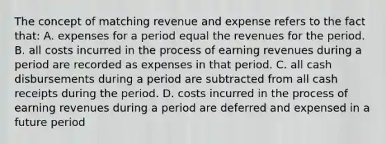 The concept of matching revenue and expense refers to the fact that: A. expenses for a period equal the revenues for the period. B. all costs incurred in the process of earning revenues during a period are recorded as expenses in that period. C. all cash disbursements during a period are subtracted from all cash receipts during the period. D. costs incurred in the process of earning revenues during a period are deferred and expensed in a future period