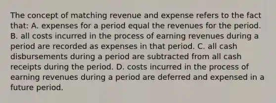 The concept of matching revenue and expense refers to the fact that: A. expenses for a period equal the revenues for the period. B. all costs incurred in the process of earning revenues during a period are recorded as expenses in that period. C. all cash disbursements during a period are subtracted from all cash receipts during the period. D. costs incurred in the process of earning revenues during a period are deferred and expensed in a future period.