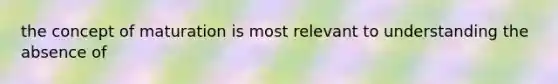 the concept of maturation is most relevant to understanding the absence of