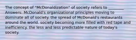 The concept of "McDonaldization" of society refers to ________ Answers: McDonald's organizational principles moving to dominate all of society. the spread of McDonald's restaurants around the world. society becoming more filled with red tape and inefficiency. the less and less predictable nature of today's society.