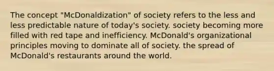 The concept "McDonaldization" of society refers to the less and less predictable nature of today's society. society becoming more filled with red tape and inefficiency. McDonald's organizational principles moving to dominate all of society. the spread of McDonald's restaurants around the world.