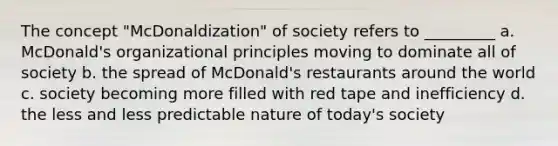 The concept "McDonaldization" of society refers to _________ a. McDonald's organizational principles moving to dominate all of society b. the spread of McDonald's restaurants around the world c. society becoming more filled with red tape and inefficiency d. the less and less predictable nature of today's society