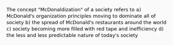 The concept "McDonaldization" of a society refers to a) McDonald's organization principles moving to dominate all of society b) the spread of McDonald's restaurants around the world c) society becoming more filled with red tape and inefficiency d) the less and less predictable nature of today's society