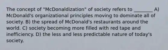 The concept of "McDonaldization" of society refers to ________ A) McDonald's organizational principles moving to dominate all of society. B) the spread of McDonald's restaurants around the world. C) society becoming more filled with red tape and inefficiency. D) the less and less predictable nature of today's society.