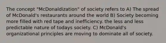 The concept "McDonaldization" of society refers to A) The spread of McDonald's restaurants around the world B) Society becoming more filled with red tape and inefficiency. the less and less predictable nature of todays society. C) McDonald's organizational principles are moving to dominate all of society.