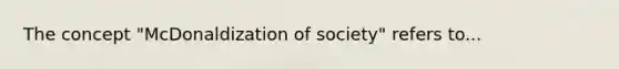 The concept "McDonaldization of society" refers to...