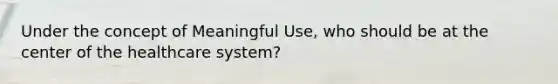 Under the concept of Meaningful Use, who should be at the center of the healthcare system?