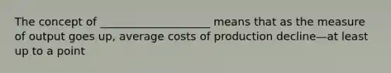 The concept of ____________________ means that as the measure of output goes up, average costs of production decline—at least up to a point