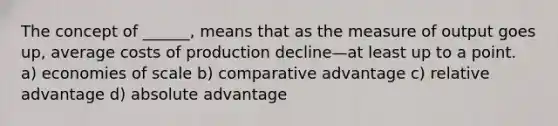 The concept of ______, means that as the measure of output goes up, average costs of production decline—at least up to a point. a) economies of scale b) comparative advantage c) relative advantage d) absolute advantage