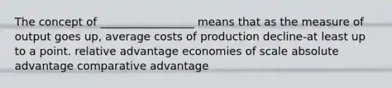 The concept of _________________ means that as the measure of output goes up, average costs of production decline-at least up to a point. relative advantage economies of scale absolute advantage comparative advantage