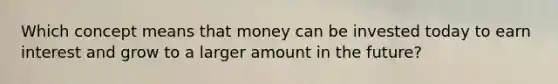 Which concept means that money can be invested today to earn interest and grow to a larger amount in the future?