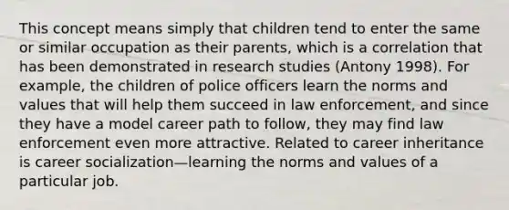 This concept means simply that children tend to enter the same or similar occupation as their parents, which is a correlation that has been demonstrated in research studies (Antony 1998). For example, the children of police officers learn the norms and values that will help them succeed in law enforcement, and since they have a model career path to follow, they may find law enforcement even more attractive. Related to career inheritance is career socialization—learning the norms and values of a particular job.