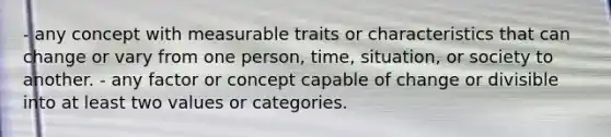 - any concept with measurable traits or characteristics that can change or vary from one person, time, situation, or society to another. - any factor or concept capable of change or divisible into at least two values or categories.