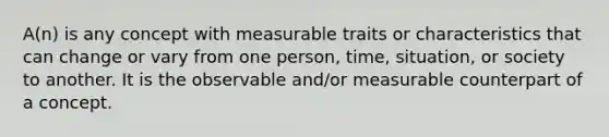 A(n) is any concept with measurable traits or characteristics that can change or vary from one person, time, situation, or society to another. It is the observable and/or measurable counterpart of a concept.