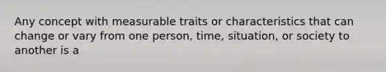 Any concept with measurable traits or characteristics that can change or vary from one person, time, situation, or society to another is a