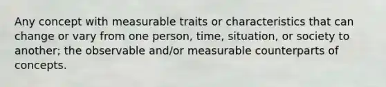 Any concept with measurable traits or characteristics that can change or vary from one person, time, situation, or society to another; the observable and/or measurable counterparts of concepts.