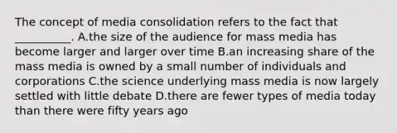 The concept of media consolidation refers to the fact that __________. A.the size of the audience for mass media has become larger and larger over time B.an increasing share of the mass media is owned by a small number of individuals and corporations C.the science underlying mass media is now largely settled with little debate D.there are fewer types of media today than there were fifty years ago