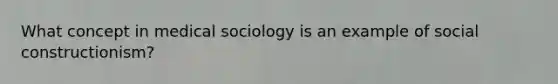 What concept in medical sociology is an example of social constructionism?