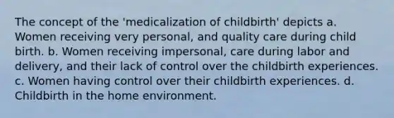 The concept of the 'medicalization of childbirth' depicts a. Women receiving very personal, and quality care during child birth. b. Women receiving impersonal, care during labor and delivery, and their lack of control over the childbirth experiences. c. Women having control over their childbirth experiences. d. Childbirth in the home environment.