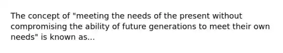 The concept of "meeting the needs of the present without compromising the ability of future generations to meet their own needs" is known as...