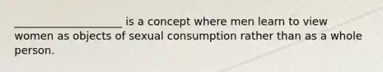 ____________________ is a concept where men learn to view women as objects of sexual consumption rather than as a whole person.