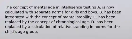 The concept of mental age in intelligence testing A. is now calculated with separate norms for girls and boys. B. has been integrated with the concept of mental stability. C. has been replaced by the concept of chronological age. D. has been replaced by a calculation of relative standing in norms for the child's age group.