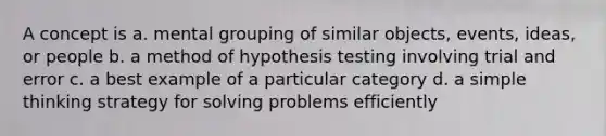 A concept is a. mental grouping of similar objects, events, ideas, or people b. a method of hypothesis testing involving trial and error c. a best example of a particular category d. a simple thinking strategy for solving problems efficiently