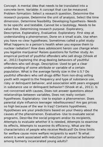 Concept- A mental idea that needs to be translated into a concrete term. Variable- A concept that can be measured. Problem formation- Select a research question, Determine the research purpose, Determine the unit of analysis, Select the time dimension, Determine feasibility. Developing hypothesis- Needs to be specific and testable, Cannot be a tautology, Needs to be value free. Determining research purpose- Exploratory, Descriptive, Explanatory, Evaluative. Exploratory- First step at understanding a phenomenon, Done on a small scale, Use when you have no clear hypotheses. Sometimes called a pilot study: What happens to a person's health when you expose them to nuclear radiation? How does adolescent heroin use change when you legalize marijuana? Raises questions for further study. An empirical portrait of youthful offenders who sell drugs (Shook et al., 2011) Exploring the drug dealing behaviors of youthful offenders who sell drugs. Descriptive- Used to get a clear understanding of some attribute or variable of a certain population. What is the average family size in the U.S.? Do youthful offenders who sell drugs differ from non-drug selling youth with regard to the frequency and type of substance use, risky or delinquent behavior, and association with peers engaged in substance use or delinquent behavior? (Shook et al., 2011). Is not concerned with causes, Does not answer questions about relationships between variables, Does not really contain hypotheses. Explanatory- Use to explain a phenomenon. Does parental style influence teenager rebelliousness? Are gas prices so high because of the war in Iraq? Contains hypotheses, Hypotheses are your predictions based on your theory about the causes of the phenomenon. Evaluative- Use to evaluate social programs, Describe the social program and/or its recipients, Attempts to evaluate whether it is needed, Attempts to examine its effects, Attempts to examine its efficiency, What are the characteristics of people who receive Medicaid? Do time limits for welfare cause more welfare recipients to work? To what extent is work associated with reduction of antisocial behavior among formerly incarcerated young adults?