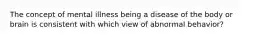 The concept of mental illness being a disease of the body or brain is consistent with which view of abnormal behavior?