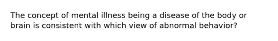 The concept of mental illness being a disease of the body or brain is consistent with which view of abnormal behavior?