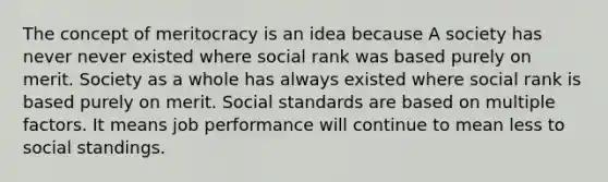 The concept of meritocracy is an idea because A society has never never existed where social rank was based purely on merit. Society as a whole has always existed where social rank is based purely on merit. Social standards are based on multiple factors. It means job performance will continue to mean less to social standings.