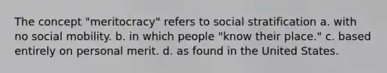 The concept "meritocracy" refers to social stratification a. with no social mobility. b. in which people "know their place." c. based entirely on personal merit. d. as found in the United States.