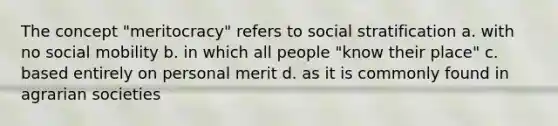 The concept "meritocracy" refers to social stratification a. with no social mobility b. in which all people "know their place" c. based entirely on personal merit d. as it is commonly found in agrarian societies