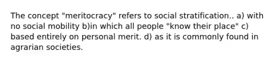 The concept "meritocracy" refers to social stratification.. a) with no social mobility b)in which all people "know their place" c) based entirely on personal merit. d) as it is commonly found in agrarian societies.