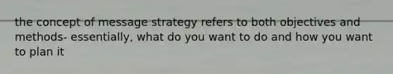 the concept of message strategy refers to both objectives and methods- essentially, what do you want to do and how you want to plan it